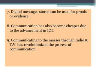 7. Digital messages stored can be used for proofs
or evidence.
8. Communication has also become cheaper due
to the advancement in ICT.
9. Communicating to the masses through radio &
T.V. has revolutionized the process of
communication.
 