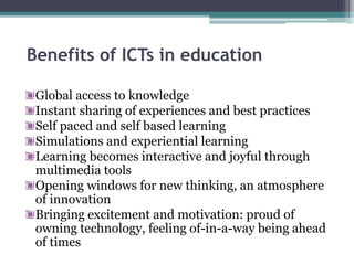 Benefits of ICTs in education
Global access to knowledge
Instant sharing of experiences and best practices
Self paced and self based learning
Simulations and experiential learning
Learning becomes interactive and joyful through
multimedia tools
Opening windows for new thinking, an atmosphere
of innovation
Bringing excitement and motivation: proud of
owning technology, feeling of-in-a-way being ahead
of times
 