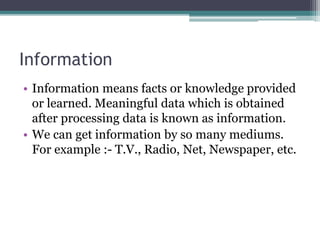 Information
• Information means facts or knowledge provided
or learned. Meaningful data which is obtained
after processing data is known as information.
• We can get information by so many mediums.
For example :- T.V., Radio, Net, Newspaper, etc.
 