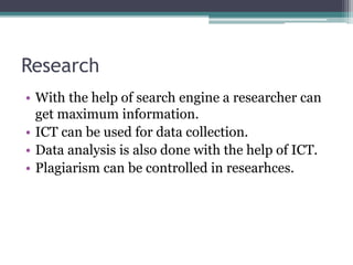 Research
• With the help of search engine a researcher can
get maximum information.
• ICT can be used for data collection.
• Data analysis is also done with the help of ICT.
• Plagiarism can be controlled in researhces.
 