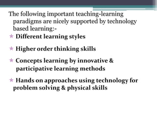 The following important teaching-learning
paradigms are nicely supported by technology
based learning:-
 Different learning styles
 Higher order thinking skills
 Concepts learning by innovative &
participative learning methods
 Hands on approaches using technology for
problem solving & physical skills
 