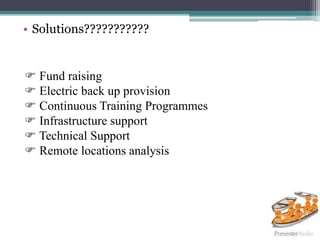 • Solutions???????????
 Fund raising
 Electric back up provision
 Continuous Training Programmes
 Infrastructure support
 Technical Support
 Remote locations analysis
 