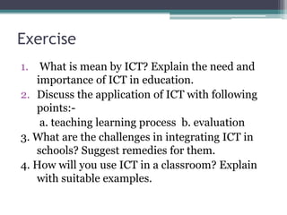 Exercise
1. What is mean by ICT? Explain the need and
importance of ICT in education.
2. Discuss the application of ICT with following
points:-
a. teaching learning process b. evaluation
3. What are the challenges in integrating ICT in
schools? Suggest remedies for them.
4. How will you use ICT in a classroom? Explain
with suitable examples.
 