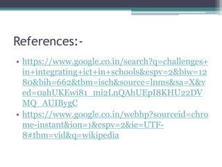 References:-
• https://www.google.co.in/search?q=challenges+
in+integrating+ict+in+schools&espv=2&biw=12
80&bih=662&tbm=isch&source=lnms&sa=X&v
ed=0ahUKEwi81_mi2LnQAhUEpI8KHU22DV
MQ_AUIBygC
• https://www.google.co.in/webhp?sourceid=chro
me-instant&ion=1&espv=2&ie=UTF-
8#tbm=vid&q=wikipedia
 