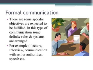 Formal communication
• There are some specific
objectives are expected to
be fulfilled. In this type of
communication some
definite rules & systems
are arranged.
• For example :- lecture,
Interview, communication
with senior authorities,
speech etc.
 