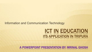 ICT IN EDUCATION
ITS APPLICATION IN TRIPURA
A POWERPOINT PRESENTATION BY: MRINAL GHOSH
Information and Communication Technology
 