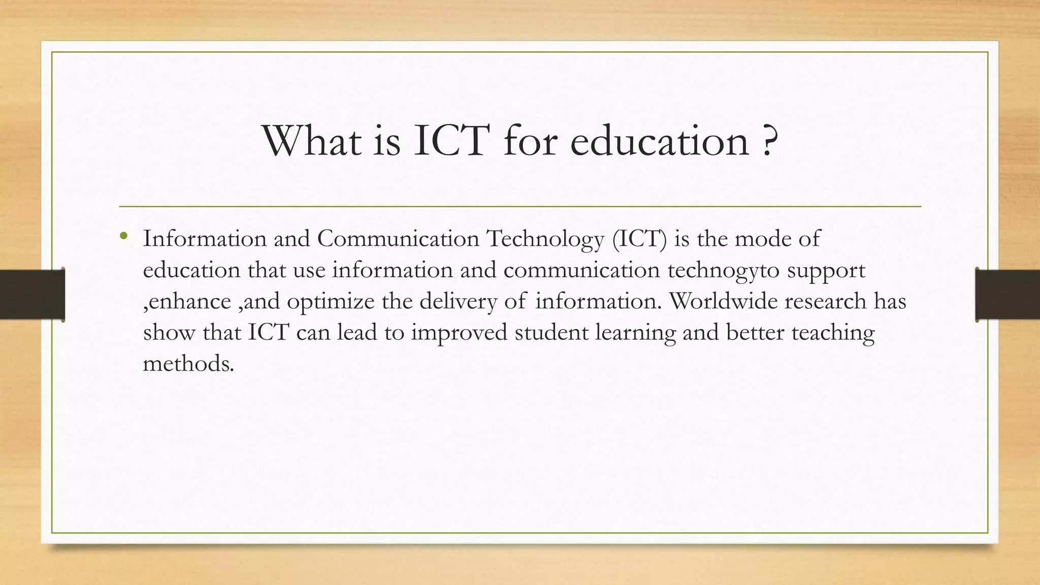 What is ICT for education ?
• Information and Communication Technology (ICT) is the mode of
education that use information and communication technogyto support
,enhance ,and optimize the delivery of information. Worldwide research has
show that ICT can lead to improved student learning and better teaching
methods.
