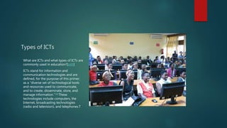 Types of ICTs
What are ICTs and what types of ICTs are
commonly used in education?[edit]
ICTs stand for information and
communication technologies and are
defined, for the purpose of this primer,
as a “diverse set of technological tools
and resources used to communicate,
and to create, disseminate, store, and
manage information.” [4] These
technologies include computers, the
Internet, broadcasting technologies
(radio and television), and telephones.T
 