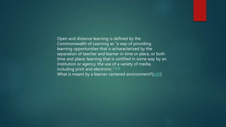 Open and distance learning is defined by the
Commonwealth of Learning as “a way of providing
learning opportunities that is acharacterized by the
separation of teacher and learner in time or place, or both
time and place; learning that is certified in some way by an
institution or agency; the use of a variety of media,
including print and electronic.” [10]
What is meant by a learner-centered environment?[edit]
 