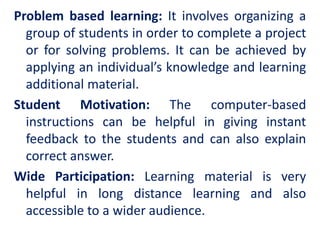 Problem based learning: It involves organizing a
group of students in order to complete a project
or for solving problems. It can be achieved by
applying an individual’s knowledge and learning
additional material.
Student Motivation: The computer-based
instructions can be helpful in giving instant
feedback to the students and can also explain
correct answer.
Wide Participation: Learning material is very
helpful in long distance learning and also
accessible to a wider audience.
 
