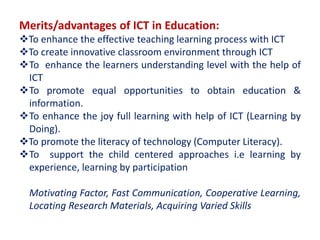 Merits/advantages of ICT in Education:
To enhance the effective teaching learning process with ICT
To create innovative classroom environment through ICT
To enhance the learners understanding level with the help of
ICT
To promote equal opportunities to obtain education &
information.
To enhance the joy full learning with help of ICT (Learning by
Doing).
To promote the literacy of technology (Computer Literacy).
To support the child centered approaches i.e learning by
experience, learning by participation
Motivating Factor, Fast Communication, Cooperative Learning,
Locating Research Materials, Acquiring Varied Skills
 
