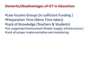 Demerits/disadvantages of ICT in Education:
Low Income Groups (in sufficient Funding )
Preparation Time (More Time taken)
Lack of Knowledge (Teachers & Students)
Un supported Environment (Power Supply, Infrastructure )
Lack of proper implementation and monitoring
 