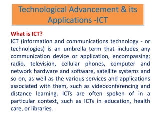 Technological Advancement & its
Applications -ICT
What is ICT?
ICT (information and communications technology - or
technologies) is an umbrella term that includes any
communication device or application, encompassing:
radio, television, cellular phones, computer and
network hardware and software, satellite systems and
so on, as well as the various services and applications
associated with them, such as videoconferencing and
distance learning. ICTs are often spoken of in a
particular context, such as ICTs in education, health
care, or libraries.
 