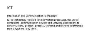 ICT
Information and Communication Technology.
ICT is technology required for information processing, the use of
computers , communication devices and software applications to
convert , store, protect , process , transmit and retrieve information
from anywhere , any time.
 