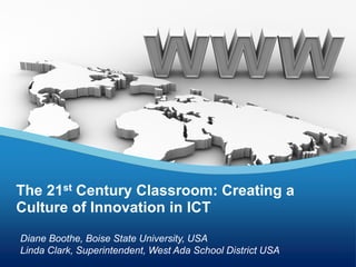 Diane Boothe, Boise State University, USA
Linda Clark, Superintendent, West Ada School District USA
The 21st Century Classroom: Creating a
Culture of Innovation in ICT
 