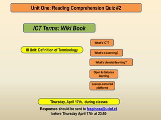 Unit One: Reading Comprehension Quiz #2


    ICT Terms: Wiki Book

                                            What’s ICT?

III Unit: Definition of Terminology
                                            What’s e-Learning?


                                            What’s blended learning?


                                           Open & distance
                                              learning

                                          Learner-centered
                                             platforms



                Thursday, April 17th, during classes
         Responses should be sent to fespinoza@ucinf.cl
               before Thursday April 17th at 23:59
 
