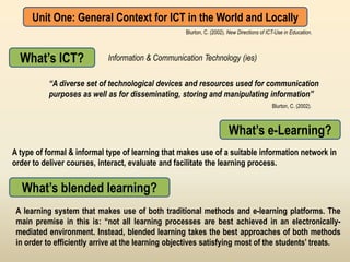 Unit One: General Context for ICT in the World and Locally
                                                    Blurton, C. (2002). New Directions of ICT-Use in Education.



  What’s ICT?               Information & Communication Technology (ies)

          “A diverse set of technological devices and resources used for communication
          purposes as well as for disseminating, storing and manipulating information”
                                                                                            Blurton, C. (2002).



                                                                        What’s e-Learning?
A type of formal & informal type of learning that makes use of a suitable information network in
order to deliver courses, interact, evaluate and facilitate the learning process.


  What’s blended learning?
 A learning system that makes use of both traditional methods and e-learning platforms. The
 main premise in this is: “not all learning processes are best achieved in an electronically-
 mediated environment. Instead, blended learning takes the best approaches of both methods
 in order to efficiently arrive at the learning objectives satisfying most of the students’ treats.
 