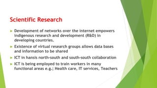 Scientific Research
► Development of networks over the internet empowers
indigenous research and development (R&D) in
developing countries.
► Existence of virtual research groups allows data bases
and information to be shared
► ICT in hansis north-south and south-south collaboration
► ICT is being employed to train workers in many
functional areas e.g.; Health care, IT services, Teachers
 