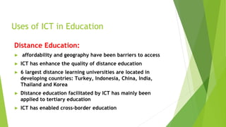 Uses of ICT in Education
Distance Education:
► affordability and geography have been barriers to access
► ICT has enhance the quality of distance education
► 6 largest distance learning universities are located in
developing countries: Turkey, Indonesia, China, India,
Thailand and Korea
► Distance education facilitated by ICT has mainly been
applied to tertiary education
► ICT has enabled cross-border education
 