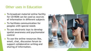 Other uses in Education
► To broadcast material online facility
for CD-ROM can be used as sources
of information in different subjects
► To facilitate communication for
peoples with special needs
► To use electronic toys to develop
spatial awareness and psychomotor
control
► To use the online resources like,
email, chat, discussion forum to
support collaborative writing and
sharing of information.
 