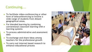 Continuing...
► To facilitate video-conferencing or other
form of teleconferencing to involve a
wide range of students from distant
geographical areas.
► For blended learning by combining
conventional classroom learning with e
learning systems
► To process administrative and assessment
data
► To exchange and share ideas among
teachers for the professional growth
► To carry out internet based research to
enhance educational process
 