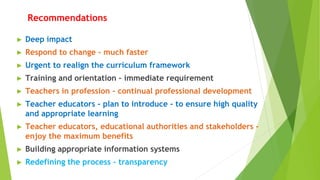 ► Deep impact
► Respond to change - much faster
► Urgent to realign the curriculum framework
► Training and orientation – immediate requirement
► Teachers in profession - continual professional development
► Teacher educators - plan to introduce - to ensure high quality
and appropriate learning
► Teacher educators, educational authorities and stakeholders -
enjoy the maximum benefits
► Building appropriate information systems
► Redefining the process - transparency
Recommendations
 