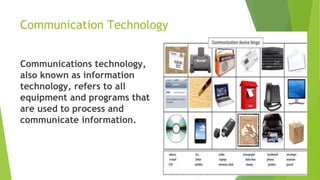 Communication Technology
Communications technology,
also known as information
technology, refers to all
equipment and programs that
are used to process and
communicate information.
 