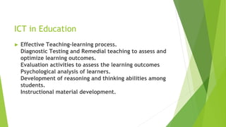 ICT in Education
► Effective Teaching-learning process.
Diagnostic Testing and Remedial teaching to assess and
optimize learning outcomes.
Evaluation activities to assess the learning outcomes
Psychological analysis of learners.
Development of reasoning and thinking abilities among
students.
Instructional material development.
 