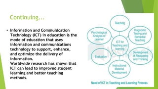 Continuing...
• Information and Communication
Technology (ICT) in education is the
mode of education that uses
information and communications
technology to support, enhance,
and optimize the delivery of
information.
Worldwide research has shown that
ICT can lead to improved student
learning and better teaching
methods.
 