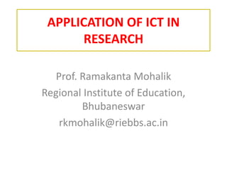 APPLICATION	OF	ICT	IN	
RESEARCH
Prof.	Ramakanta Mohalik
Regional	Institute	of	Education,	
Bhubaneswar
rkmohalik@riebbs.ac.in
 