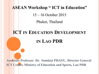 ICT IN EDUCATION DEVELOPMENT
IN LAO PDR
Associate Professor Dr. Somkiat PHASY, Director General
ICT Center, Ministry of Education and Sports, Lao PDR
ASEAN Workshop “ ICT in Education”
15 – 16 October 2015
Phuket, Thailand
 