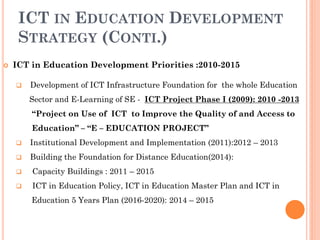 ICT IN EDUCATION DEVELOPMENT
STRATEGY (CONTI.)
 ICT in Education Development Priorities :2010-2015
 Development of ICT Infrastructure Foundation for the whole Education
Sector and E-Learning of SE - ICT Project Phase I (2009): 2010 -2013
“Project on Use of ICT to Improve the Quality of and Access to
Education” – “E – EDUCATION PROJECT”
 Institutional Development and Implementation (2011):2012 – 2013
 Building the Foundation for Distance Education(2014):
 Capacity Buildings : 2011 – 2015
 ICT in Education Policy, ICT in Education Master Plan and ICT in
Education 5 Years Plan (2016-2020): 2014 – 2015
 