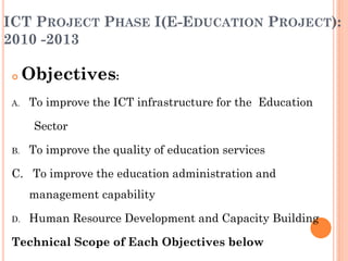 ICT PROJECT PHASE I(E-EDUCATION PROJECT):
2010 -2013
 Objectives:
A. To improve the ICT infrastructure for the Education
Sector
B. To improve the quality of education services
C. To improve the education administration and
management capability
D. Human Resource Development and Capacity Building
Technical Scope of Each Objectives below
 