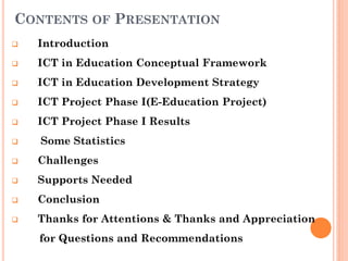 CONTENTS OF PRESENTATION
 Introduction
 ICT in Education Conceptual Framework
 ICT in Education Development Strategy
 ICT Project Phase I(E-Education Project)
 ICT Project Phase I Results
 Some Statistics
 Challenges
 Supports Needed
 Conclusion
 Thanks for Attentions & Thanks and Appreciation
for Questions and Recommendations
 