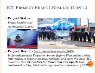 ICT PROJECT PHASE I RESULTS (CONTI.)
 Project Status:
Project handed over
on December 6, 2013
 Project Result - Institutional Framework (2013):
In Accordance with Education System Reform Plan and as project
implication, in order to manage, maintain and serve this huge ICT
resources, the ICT Centers for Education and Sports have
established in May, 2013 under organizational structure of MOES
 