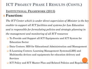 INSTITUTIONAL FRAMEWORK (2013)
ICT PROJECT PHASE I RESULTS (CONTI.)
 Function:
The ICT Center which is under direct supervision of Minister is the key
enabler to support all ICT facilities and systems for Lao Education
and is responsible for formulating policies and strategic planning in
the management and monitoring of all ICT resources
 To Provide and Support all ICT Equipments and ICT System for
Education Sector
 Data Centers: MIS for Educational Administration and Management
 E-Learning Centers: Learning Management Systems(LMS) and
Multimedia devices and equipments for education delivery and
Services
 ICT Policy and ICT Master Plan and Related Policies and Regulations
 