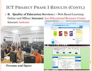 ICT PROJECT PHASE I RESULTS (CONTI.)
 B. Quality of Education Services : - Web-Based Learning:
- Online and Offline: Intranet: Lao Educational Resource Center
- Internet: laolearn
- Forums and Space
 