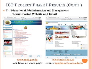 ICT PROJECT PHASE I RESULTS (CONTI.)
 C. Educational Administration and Management:
Internet Portal: Website and Email
www.moe.gov.la www.moes.edu.la
Face book on moes page e-mail: spsphasy@moes.edu.la
 
