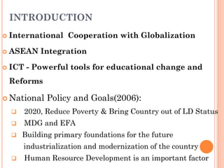 INTRODUCTION
 International Cooperation with Globalization
 ASEAN Integration
 ICT - Powerful tools for educational change and
Reforms
 National Policy and Goals(2006):
 2020, Reduce Poverty & Bring Country out of LD Status
 MDG and EFA
 Building primary foundations for the future
industrialization and modernization of the country
 Human Resource Development is an important factor
 