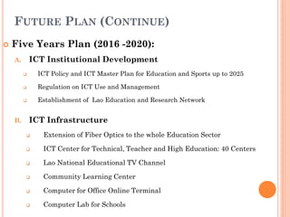FUTURE PLAN (CONTINUE)
 Five Years Plan (2016 -2020):
A. ICT Institutional Development
 ICT Policy and ICT Master Plan for Education and Sports up to 2025
 Regulation on ICT Use and Management
 Establishment of Lao Education and Research Network
B. ICT Infrastructure
 Extension of Fiber Optics to the whole Education Sector
 ICT Center for Technical, Teacher and High Education: 40 Centers
 Lao National Educational TV Channel
 Community Learning Center
 Computer for Office Online Terminal
 Computer Lab for Schools
 
