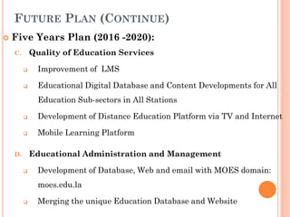 FUTURE PLAN (CONTINUE)
 Five Years Plan (2016 -2020):
C. Quality of Education Services
 Improvement of LMS
 Educational Digital Database and Content Developments for All
Education Sub-sectors in All Stations
 Development of Distance Education Platform via TV and Internet
 Mobile Learning Platform
D. Educational Administration and Management
 Development of Database, Web and email with MOES domain:
moes.edu.la
 Merging the unique Education Database and Website
 