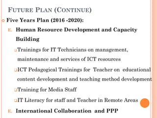 FUTURE PLAN (CONTINUE)
 Five Years Plan (2016 -2020):
E. Human Resource Development and Capacity
Building
Trainings for IT Technicians on management,
maintenance and services of ICT resources
ICT Pedagogical Trainings for Teacher on educational
content development and teaching method development
Training for Media Staff
IT Literacy for staff and Teacher in Remote Areas
E. International Collaboration and PPP
 