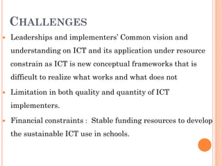 CHALLENGES
 Leaderships and implementers’ Common vision and
understanding on ICT and its application under resource
constrain as ICT is new conceptual frameworks that is
difficult to realize what works and what does not
 Limitation in both quality and quantity of ICT
implementers.
 Financial constraints : Stable funding resources to develop
the sustainable ICT use in schools.
 
