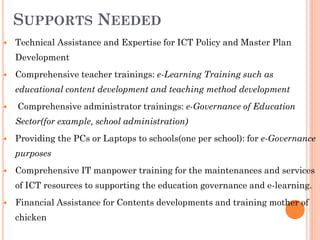 SUPPORTS NEEDED
 Technical Assistance and Expertise for ICT Policy and Master Plan
Development
 Comprehensive teacher trainings: e-Learning Training such as
educational content development and teaching method development
 Comprehensive administrator trainings: e-Governance of Education
Sector(for example, school administration)
 Providing the PCs or Laptops to schools(one per school): for e-Governance
purposes
 Comprehensive IT manpower training for the maintenances and services
of ICT resources to supporting the education governance and e-learning.
 Financial Assistance for Contents developments and training mother of
chicken
 
