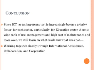 CONCLUSION
 Since ICT as an important tool is increasingly become priority
factor for each sector, particularly for Education sector there is
wide rank of use, management and high cost of maintenance and
more over, we still learn on what work and what does not…..
 Working together closely through International Assistances,
Collaboration, and Cooperation
 
