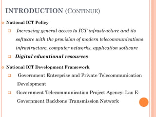 INTRODUCTION (CONTINUE)
 National ICT Policy
 Increasing general access to ICT infrastructure and its
software with the provision of modern telecommunications
infrastructure, computer networks, application software
 Digital educational resources
 National ICT Development Framework
 Government Enterprise and Private Telecommunication
Development
 Government Telecommunication Project Agency: Lao E-
Government Backbone Transmission Network
 