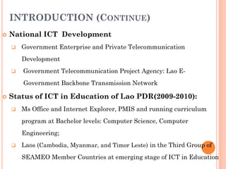 INTRODUCTION (CONTINUE)
 National ICT Development
 Government Enterprise and Private Telecommunication
Development
 Government Telecommunication Project Agency: Lao E-
Government Backbone Transmission Network
 Status of ICT in Education of Lao PDR(2009-2010):
 Ms Office and Internet Explorer, PMIS and running curriculum
program at Bachelor levels: Computer Science, Computer
Engineering;
 Laos (Cambodia, Myanmar, and Timor Leste) in the Third Group of
SEAMEO Member Countries at emerging stage of ICT in Education
 