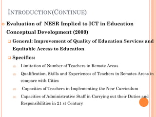 INTRODUCTION(CONTINUE)
 Evaluation of NESR Implied to ICT in Education
Conceptual Development (2009)
 General: Improvement of Quality of Education Services and
Equitable Access to Education
 Specifics:
(1) Limitation of Number of Teachers in Remote Areas
(2) Qualification, Skills and Experiences of Teachers in Remotes Areas in
compare with Cities
(3) Capacities of Teachers in Implementing the New Curriculum
(4) Capacities of Administrative Staff in Carrying out their Duties and
Responsibilities in 21 st Century
 