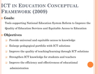 ICT IN EDUCATION CONCEPTUAL
FRAMEWORK (2009)
 Goals:
Tools supporting National Education System Reform to Improve the
Quality of Education Services and Equitable Access to Education
 Objectives
 Provide universal and equitable access to knowledge
 Enlarge pedagogical portfolio with ICT solutions
 Improve the quality of teaching/learning through ICT solutions
 Strengthen ICT knowledge for students and teachers
 Improve the efficiency and effectiveness of educational
administration
 