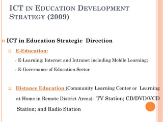 ICT IN EDUCATION DEVELOPMENT
STRATEGY (2009)
 ICT in Education Strategic Direction
 E-Education:
 E-Learning: Internet and Intranet including Mobile Learning;
 E-Governance of Education Sector
 Distance Education (Community Learning Center or Learning
at Home in Remote District Areas): TV Station; CD/DVD/VCD
Station; and Radio Station
 